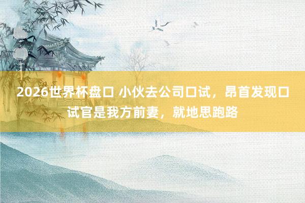 2026世界杯盘口 小伙去公司口试，昂首发现口试官是我方前妻，就地思跑路