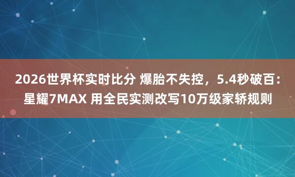 2026世界杯实时比分 爆胎不失控，5.4秒破百：星耀7MAX 用全民实测改写10万级家轿规则
