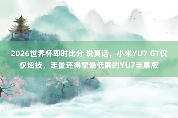 2026世界杯即时比分 说真话,小米YU7 GT仅仅炫技,走量还得靠最低廉的YU7圭臬版