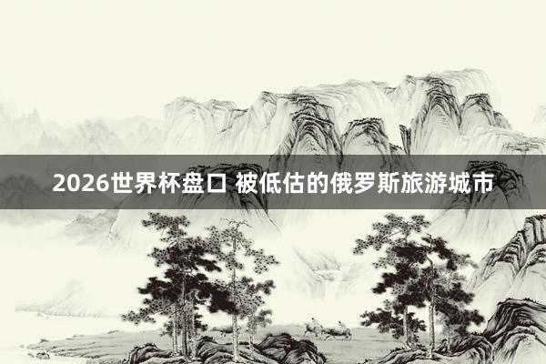 2026世界杯盘口 被低估的俄罗斯旅游城市