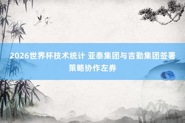 2026世界杯技术统计 亚泰集团与吉勤集团签署策略协作左券