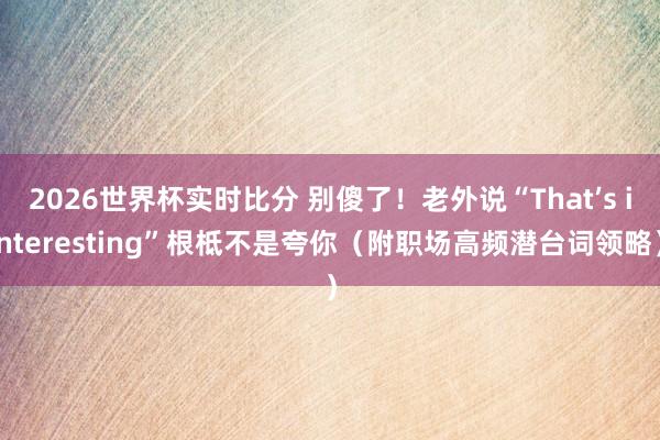 2026世界杯实时比分 别傻了！老外说“That’s interesting”根柢不是夸你（附职场高频潜台词领略）