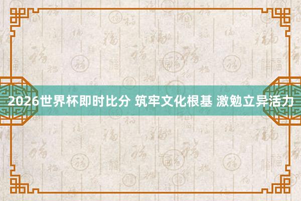 2026世界杯即时比分 筑牢文化根基 激勉立异活力