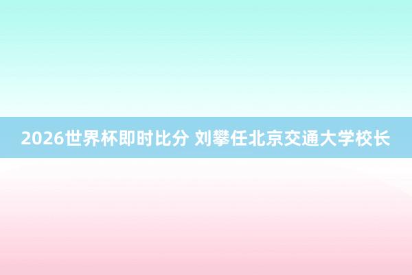 2026世界杯即时比分 刘攀任北京交通大学校长