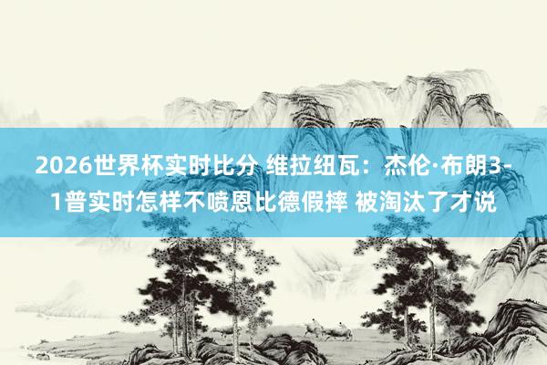 2026世界杯实时比分 维拉纽瓦：杰伦·布朗3-1普实时怎样不喷恩比德假摔 被淘汰了才说