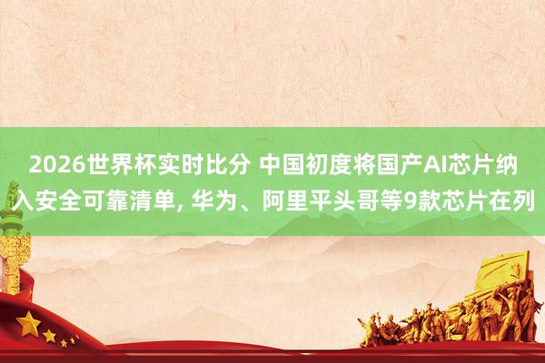 2026世界杯实时比分 中国初度将国产AI芯片纳入安全可靠清单， 华为、阿里平头哥等9款芯片在列