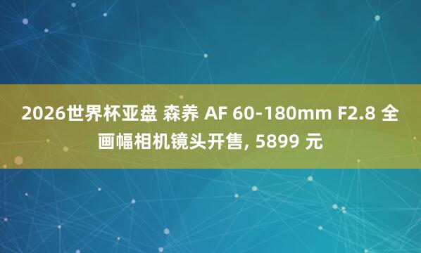 2026世界杯亚盘 森养 AF 60-180mm F2.8 全画幅相机镜头开售， 5899 元