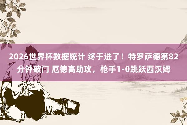 2026世界杯数据统计 终于进了！特罗萨德第82分钟破门 厄德高助攻，枪手1-0跳跃西汉姆