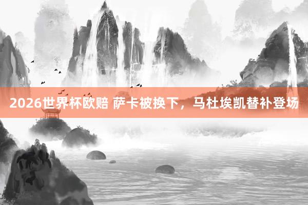 2026世界杯欧赔 萨卡被换下,马杜埃凯替补登场