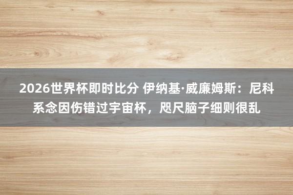 2026世界杯即时比分 伊纳基·威廉姆斯：尼科系念因伤错过宇宙杯，咫尺脑子细则很乱