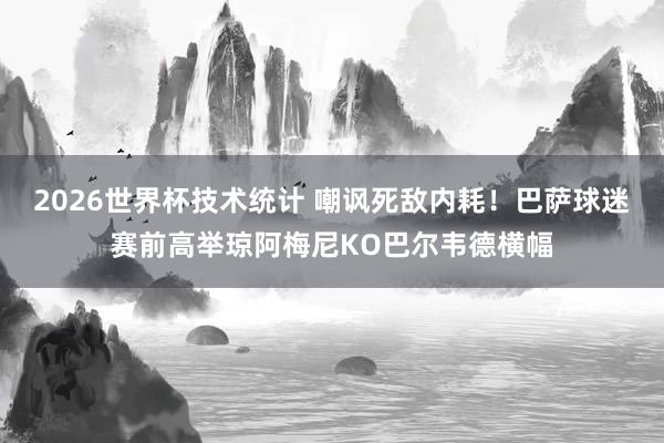 2026世界杯技术统计 嘲讽死敌内耗!巴萨球迷赛前高举琼阿梅尼KO巴尔韦德横幅
