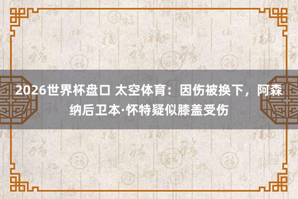 2026世界杯盘口 太空体育：因伤被换下，阿森纳后卫本·怀特疑似膝盖受伤