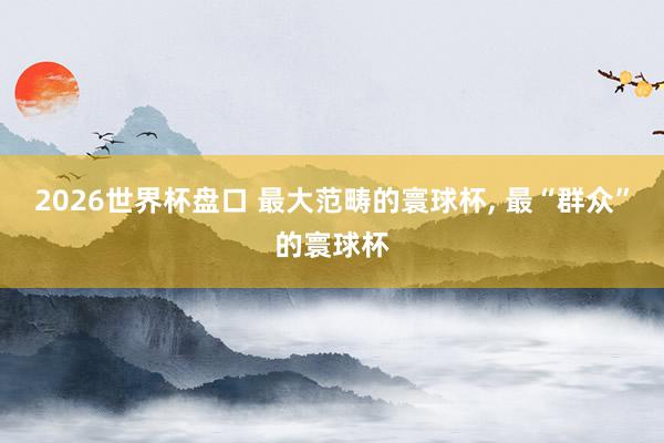 2026世界杯盘口 最大范畴的寰球杯， 最“群众”的寰球杯