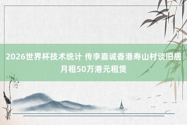 2026世界杯技术统计 传李嘉诚香港寿山村谈旧居月租50万港元租赁