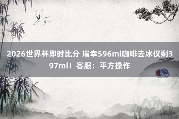 2026世界杯即时比分 瑞幸596ml咖啡去冰仅剩397ml！客服：平方操作