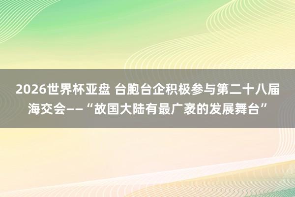 2026世界杯亚盘 台胞台企积极参与第二十八届海交会——“故国大陆有最广袤的发展舞台”