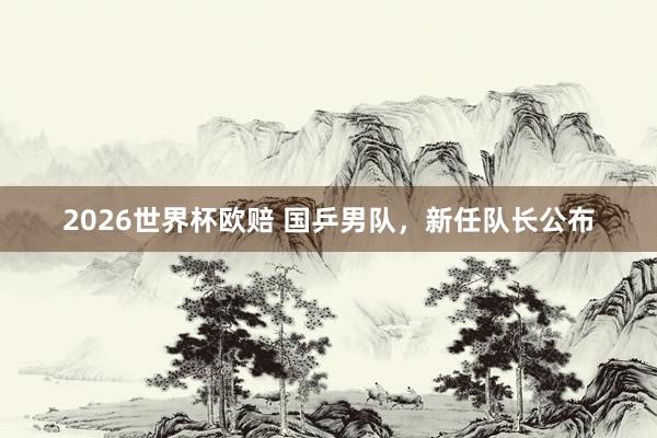 2026世界杯欧赔 国乒男队，新任队长公布