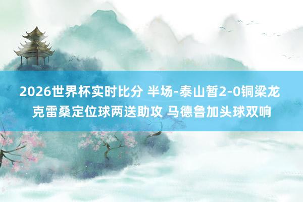 2026世界杯实时比分 半场-泰山暂2-0铜梁龙 克雷桑定位球两送助攻 马德鲁加头球双响