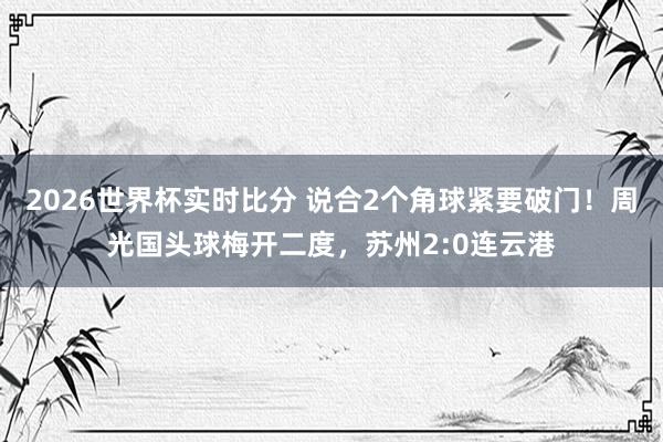 2026世界杯实时比分 说合2个角球紧要破门！周光国头球梅开二度，苏州2:0连云港
