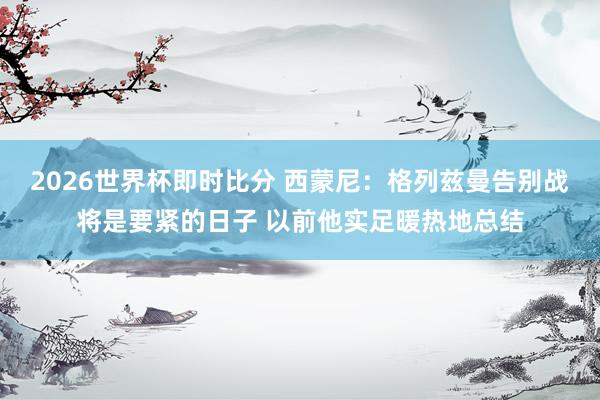 2026世界杯即时比分 西蒙尼:格列兹曼告别战将是要紧的日子 以前他实足暖热地总结