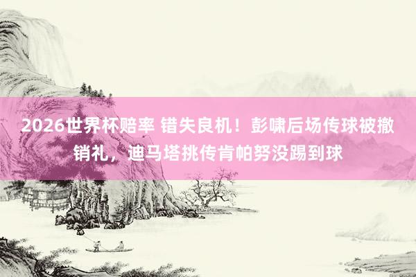 2026世界杯赔率 错失良机！彭啸后场传球被撤销礼，迪马塔挑传肯帕努没踢到球