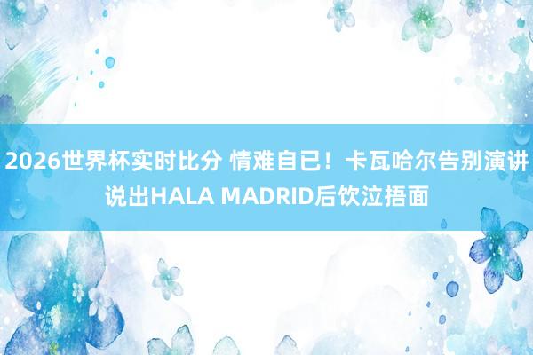 2026世界杯实时比分 情难自已！卡瓦哈尔告别演讲说出HALA MADRID后饮泣捂面