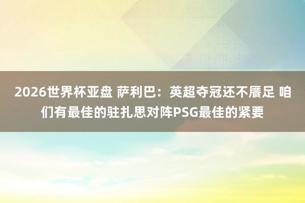 2026世界杯亚盘 萨利巴：英超夺冠还不餍足 咱们有最佳的驻扎思对阵PSG最佳的紧要