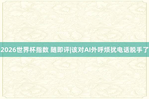 2026世界杯指数 随即评|该对AI外呼烦扰电话脱手了