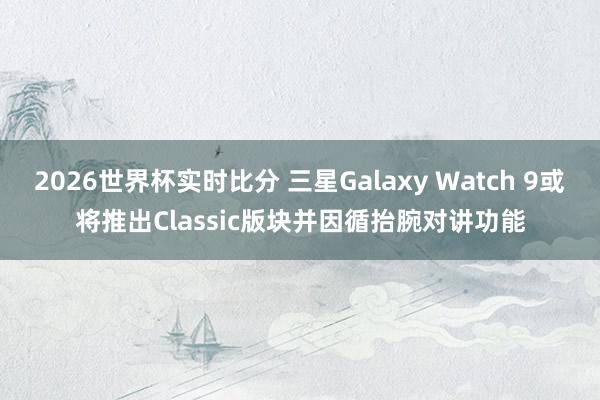 2026世界杯实时比分 三星Galaxy Watch 9或将推出Classic版块并因循抬腕对讲功能