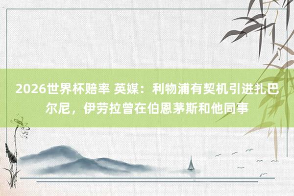 2026世界杯赔率 英媒:利物浦有契机引进扎巴尔尼,伊劳拉曾在伯恩茅斯和他同事