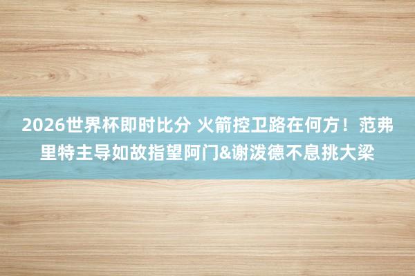 2026世界杯即时比分 火箭控卫路在何方！范弗里特主导如故指望阿门&谢泼德不息挑大梁