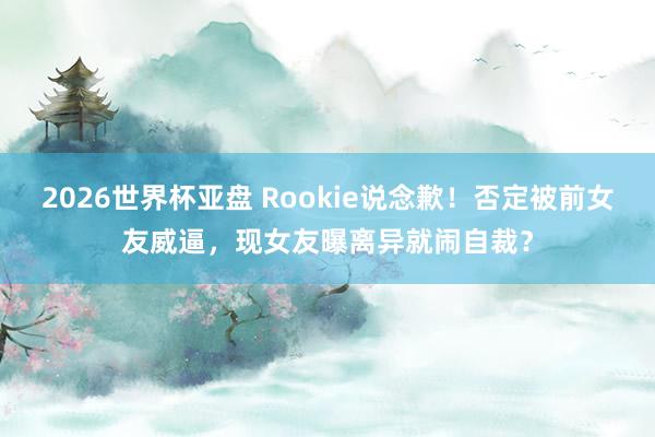 2026世界杯亚盘 Rookie说念歉！否定被前女友威逼，现女友曝离异就闹自裁？