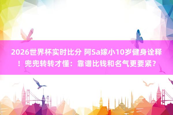 2026世界杯实时比分 阿Sa嫁小10岁健身诠释!兜兜转转才懂:靠谱比钱和名气更要紧?