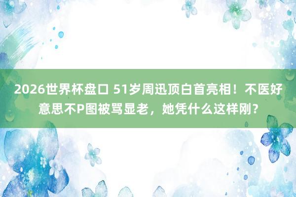 2026世界杯盘口 51岁周迅顶白首亮相！不医好意思不P图被骂显老，她凭什么这样刚？