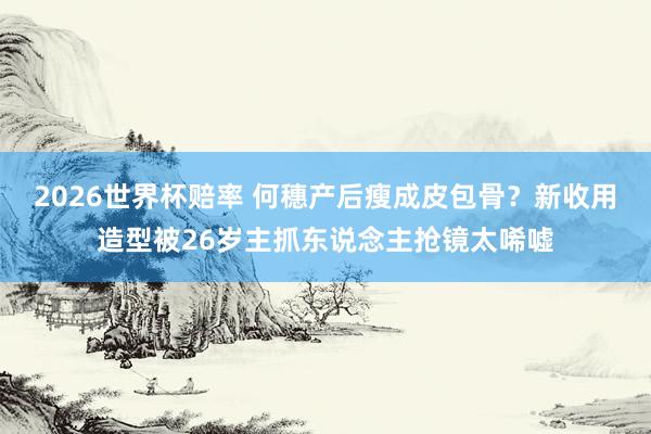 2026世界杯赔率 何穗产后瘦成皮包骨？新收用造型被26岁主抓东说念主抢镜太唏嘘