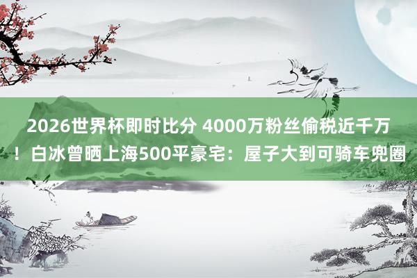 2026世界杯即时比分 4000万粉丝偷税近千万！白冰曾晒上海500平豪宅：屋子大到可骑车兜圈