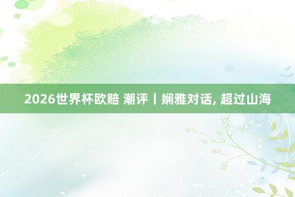 2026世界杯欧赔 潮评丨娴雅对话， 超过山海