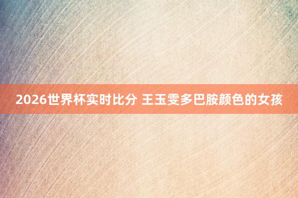 2026世界杯实时比分 王玉雯多巴胺颜色的女孩