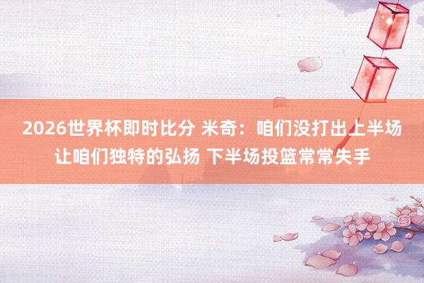 2026世界杯即时比分 米奇：咱们没打出上半场让咱们独特的弘扬 下半场投篮常常失手