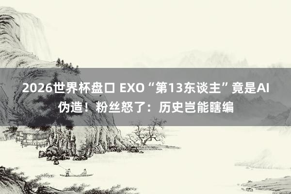2026世界杯盘口 EXO“第13东谈主”竟是AI伪造！粉丝怒了：历史岂能瞎编