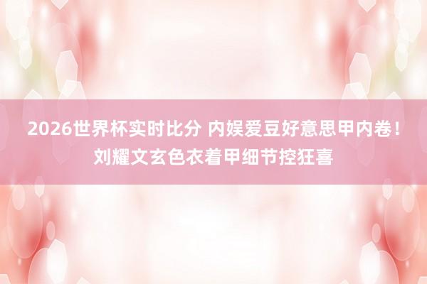 2026世界杯实时比分 内娱爱豆好意思甲内卷！刘耀文玄色衣着甲细节控狂喜