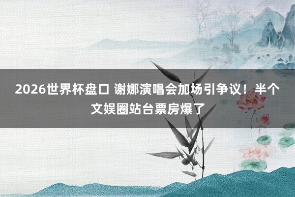 2026世界杯盘口 谢娜演唱会加场引争议!半个文娱圈站台票房爆了