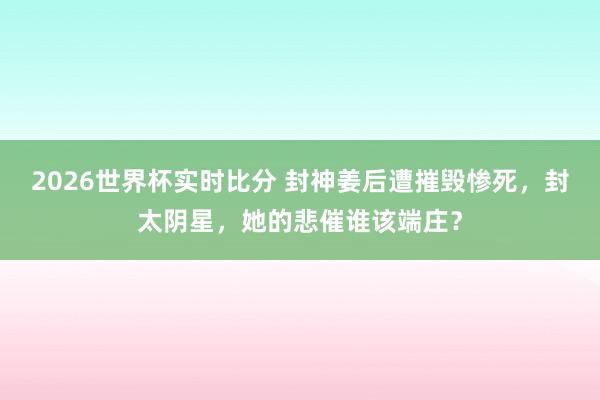 2026世界杯实时比分 封神姜后遭摧毁惨死，封太阴星，她的悲催谁该端庄？