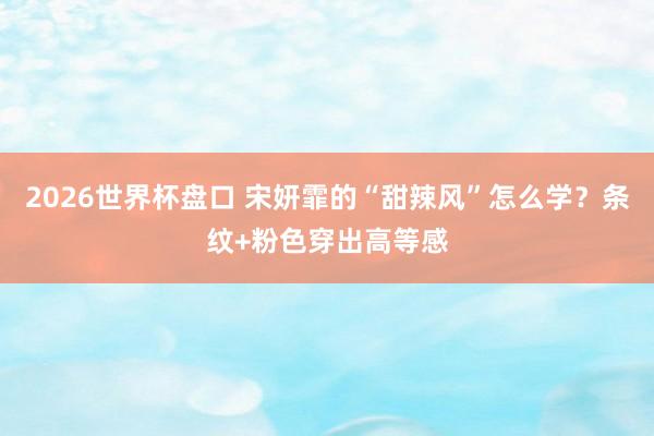 2026世界杯盘口 宋妍霏的“甜辣风”怎么学？条纹+粉色穿出高等感