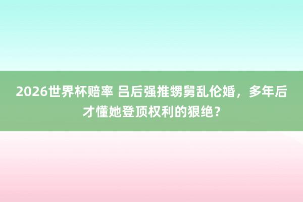 2026世界杯赔率 吕后强推甥舅乱伦婚，多年后才懂她登顶权利的狠绝？