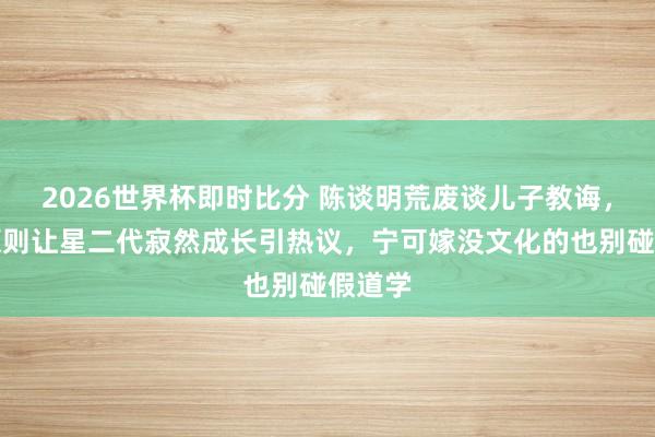 2026世界杯即时比分 陈谈明荒废谈儿子教诲，三不原则让星二代寂然成长引热议，宁可嫁没文化的也别碰假道学