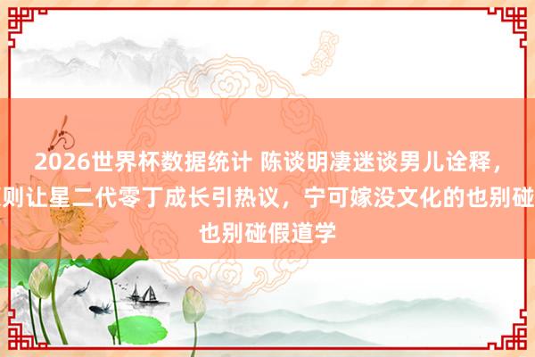 2026世界杯数据统计 陈谈明凄迷谈男儿诠释，三不原则让星二代零丁成长引热议，宁可嫁没文化的也别碰假道学
