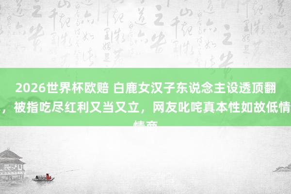 2026世界杯欧赔 白鹿女汉子东说念主设透顶翻车，被指吃尽红利又当又立，网友叱咤真本性如故低情商