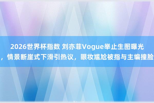 2026世界杯指数 刘亦菲Vogue举止生图曝光，情景断崖式下滑引热议，眼妆尴尬被指与主编撞脸