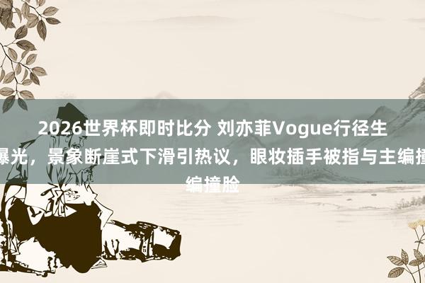 2026世界杯即时比分 刘亦菲Vogue行径生图曝光，景象断崖式下滑引热议，眼妆插手被指与主编撞脸